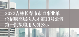 2022吉林长春市市直事业单位招聘高层次人才第13号公告第一批拟聘用人员公示