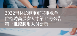 2022吉林长春市市直事业单位招聘高层次人才第14号公告第一批拟聘用人员公示