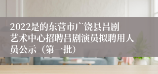 2022是的东营市广饶县吕剧艺术中心招聘吕剧演员拟聘用人员公示（第一批）