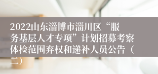 2022山东淄博市淄川区“服务基层人才专项”计划招募考察体检范围弃权和递补人员公告（二）