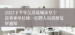 2022下半年江苏盐城市阜宁县事业单位统一招聘人员资格复审通知