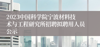 2023中国科学院宁波材料技术与工程研究所招聘拟聘用人员公示