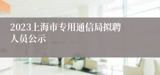 2023上海市专用通信局拟聘人员公示