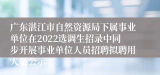 广东湛江市自然资源局下属事业单位在2022选调生招录中同步开展事业单位人员招聘拟聘用人员公示