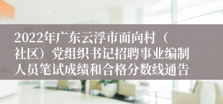 2022年广东云浮市面向村（社区）党组织书记招聘事业编制人员笔试成绩和合格分数线通告