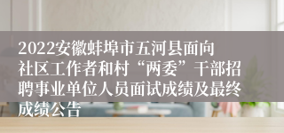 2022安徽蚌埠市五河县面向社区工作者和村“两委”干部招聘事业单位人员面试成绩及最终成绩公告