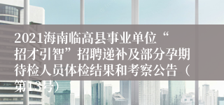 2021海南临高县事业单位“招才引智”招聘递补及部分孕期待检人员体检结果和考察公告（第13号）