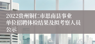 2022贵州铜仁市思南县事业单位招聘体检结果及拟考察人员公示