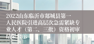 2022山东临沂市郯城县第一人民医院引进高层次急需紧缺专业人才（第二、三批）资格初审结果公示