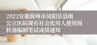 2022安徽滁州市凤阳县县级公立医院现有社会化用人使用周转池编制笔试成绩通知