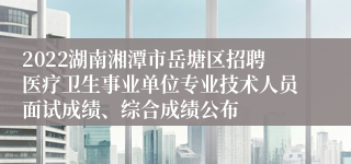 2022湖南湘潭市岳塘区招聘医疗卫生事业单位专业技术人员面试成绩、综合成绩公布