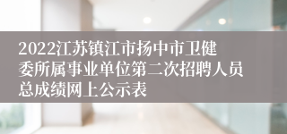 2022江苏镇江市扬中市卫健委所属事业单位第二次招聘人员总成绩网上公示表