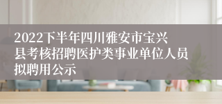 2022下半年四川雅安市宝兴县考核招聘医护类事业单位人员拟聘用公示