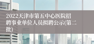 2022天津市第五中心医院招聘事业单位人员拟聘公示(第二批)