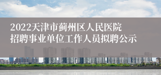 2022天津市蓟州区人民医院招聘事业单位工作人员拟聘公示