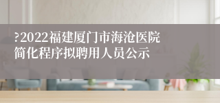 ?2022福建厦门市海沧医院简化程序拟聘用人员公示