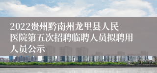 2022贵州黔南州龙里县人民医院第五次招聘临聘人员拟聘用人员公示