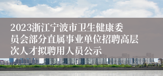 2023浙江宁波市卫生健康委员会部分直属事业单位招聘高层次人才拟聘用人员公示