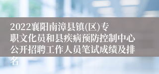 2022襄阳南漳县镇(区)专职文化员和县疾病预防控制中心公开招聘工作人员笔试成绩及排名