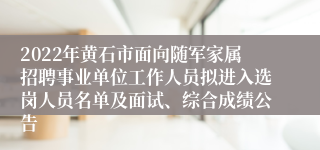 2022年黄石市面向随军家属招聘事业单位工作人员拟进入选岗人员名单及面试、综合成绩公告