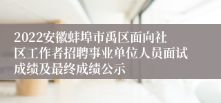 2022安徽蚌埠市禹区面向社区工作者招聘事业单位人员面试成绩及最终成绩公示