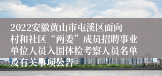 2022安徽黄山市屯溪区面向村和社区“两委”成员招聘事业单位人员入围体检考察人员名单及有关事项公告