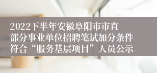 2022下半年安徽阜阳市市直部分事业单位招聘笔试加分条件符合“服务基层项目”人员公示