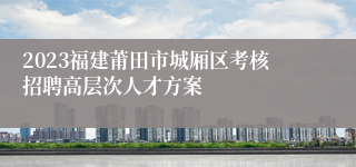 2023福建莆田市城厢区考核招聘高层次人才方案