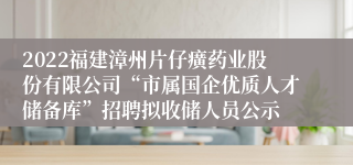 2022福建漳州片仔癀药业股份有限公司“市属国企优质人才储备库”招聘拟收储人员公示