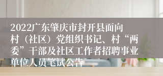 2022广东肇庆市封开县面向村（社区）党组织书记、村“两委”干部及社区工作者招聘事业单位人员笔试公告