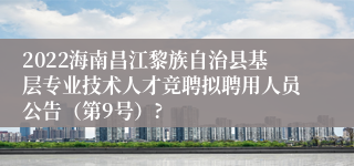 2022海南昌江黎族自治县基层专业技术人才竞聘拟聘用人员公告（第9号）?