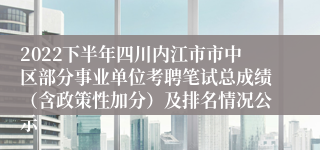 2022下半年四川内江市市中区部分事业单位考聘笔试总成绩（含政策性加分）及排名情况公示