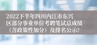 2022下半年四川内江市东兴区部分事业单位考聘笔试总成绩（含政策性加分）及排名公示?