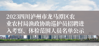 2023四川泸州市龙马潭区农业农村局渔政协助巡护员招聘进入考察、体检范围人员名单公示