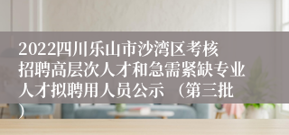 2022四川乐山市沙湾区考核招聘高层次人才和急需紧缺专业人才拟聘用人员公示 （第三批）