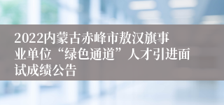 2022内蒙古赤峰市敖汉旗事业单位“绿色通道”人才引进面试成绩公告