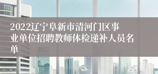 2022辽宁阜新市清河门区事业单位招聘教师体检递补人员名单