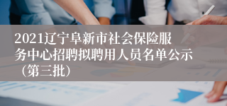 2021辽宁阜新市社会保险服务中心招聘拟聘用人员名单公示（第三批）