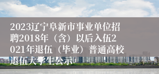 2023辽宁阜新市事业单位招聘2018年（含）以后入伍2021年退伍（毕业）普通高校退伍大学生公示