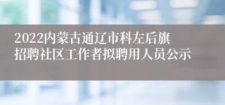 2022内蒙古通辽市科左后旗招聘社区工作者拟聘用人员公示