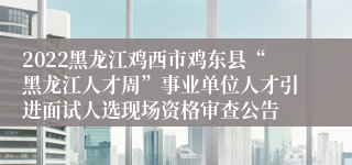 2022黑龙江鸡西市鸡东县“黑龙江人才周”事业单位人才引进面试人选现场资格审查公告 