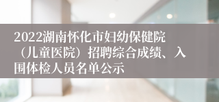 2022湖南怀化市妇幼保健院（儿童医院）招聘综合成绩、入围体检人员名单公示