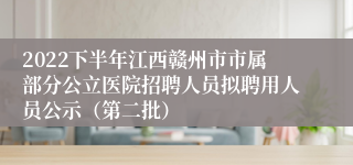 2022下半年江西赣州市市属部分公立医院招聘人员拟聘用人员公示（第二批）