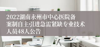 2022湖南永州市中心医院备案制自主引进急需紧缺专业技术人员48人公告