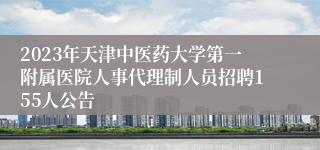 2023年天津中医药大学第一附属医院人事代理制人员招聘155人公告