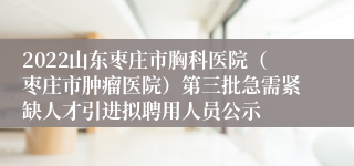 2022山东枣庄市胸科医院（枣庄市肿瘤医院）第三批急需紧缺人才引进拟聘用人员公示