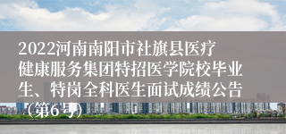 2022河南南阳市社旗县医疗健康服务集团特招医学院校毕业生、特岗全科医生面试成绩公告（第6号）