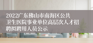 2022广东佛山市南海区公共卫生医院事业单位高层次人才招聘拟聘用人员公示