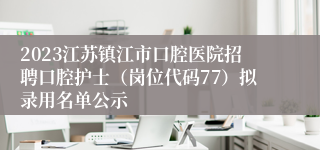 2023江苏镇江市口腔医院招聘口腔护士（岗位代码77）拟录用名单公示