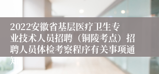 2022安徽省基层医疗卫生专业技术人员招聘（铜陵考点）招聘人员体检考察程序有关事项通知